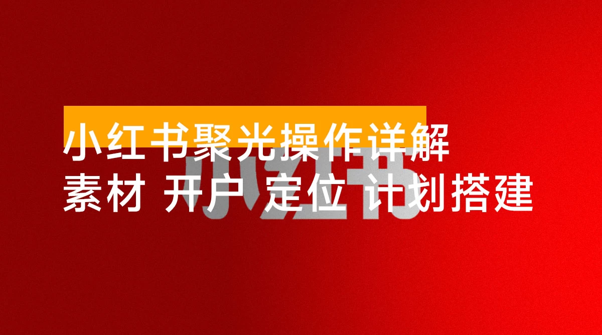小红书聚光操作详解:涵盖素材、开户、定位、计划搭建等全流程实操